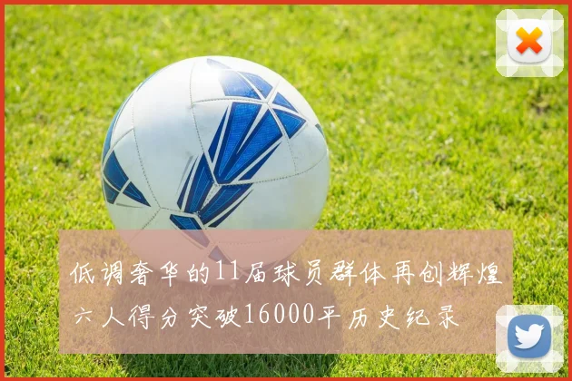低调奢华的11届球员群体再创辉煌六人得分突破16000平历史纪录