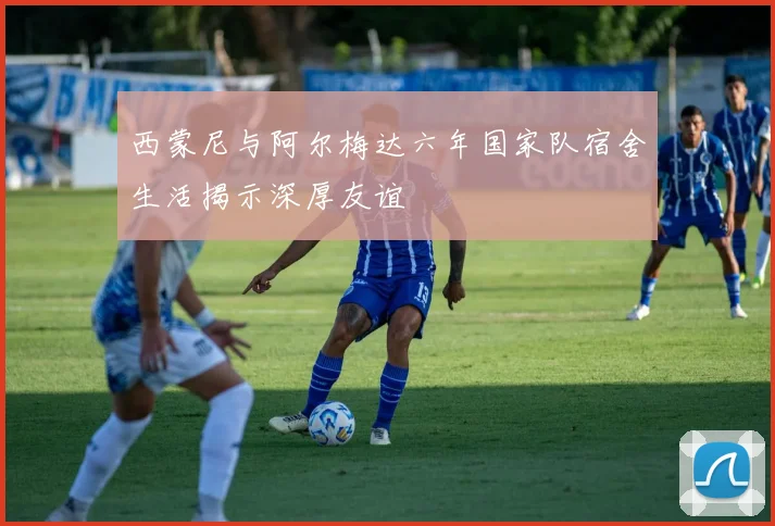 西蒙尼与阿尔梅达六年国家队宿舍生活揭示深厚友谊