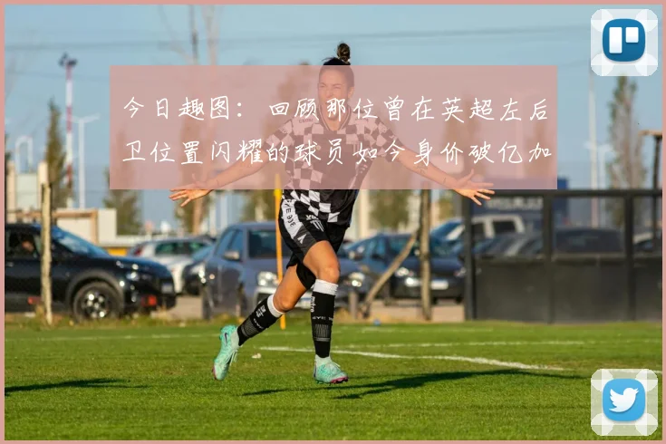 今日趣图：回顾那位曾在英超左后卫位置闪耀的球员如今身价破亿加盟皇马