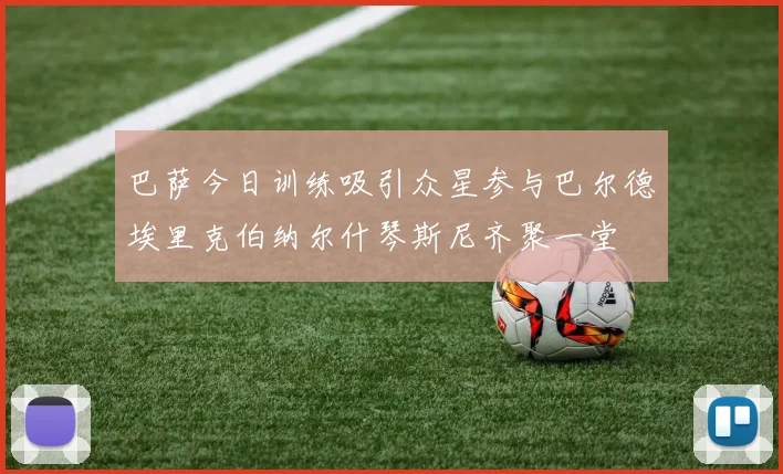 巴萨今日训练吸引众星参与巴尔德埃里克伯纳尔什琴斯尼齐聚一堂