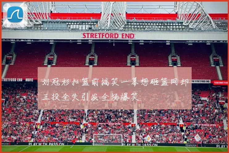 刘冠杉扣篮前搞笑一幕想砸篮网却三投全失引发全场爆笑