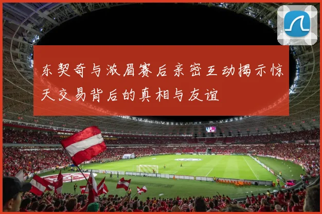东契奇与浓眉赛后亲密互动揭示惊天交易背后的真相与友谊