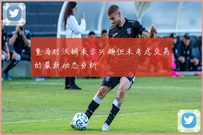 皇马对沃顿表示兴趣但未考虑交易的最新动态分析