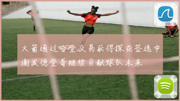 火箭通过哈登交易获得探花签选中谢泼德登哥继续贡献球队未来