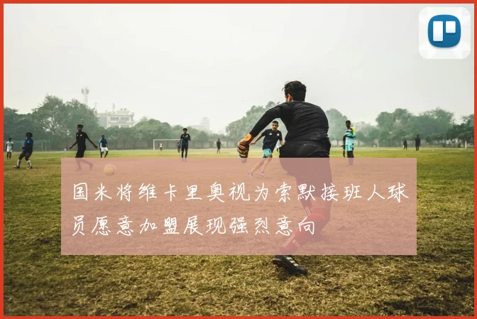 国米将维卡里奥视为索默接班人球员愿意加盟展现强烈意向