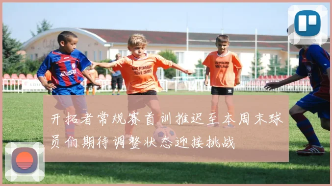 开拓者常规赛首训推迟至本周末球员们期待调整状态迎接挑战