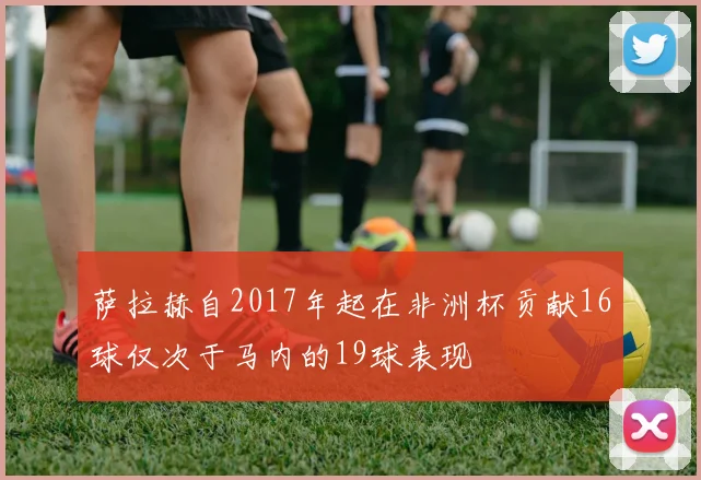 萨拉赫自2017年起在非洲杯贡献16球仅次于马内的19球表现