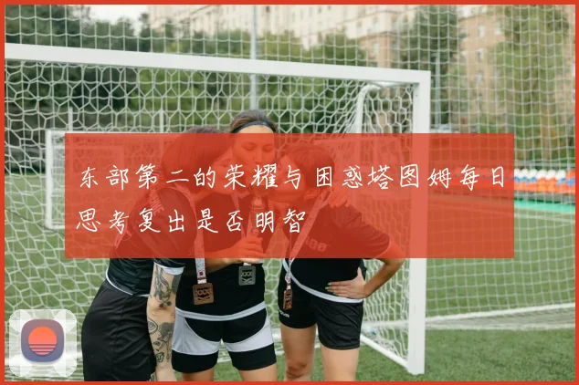 东部第二的荣耀与困惑塔图姆每日思考复出是否明智