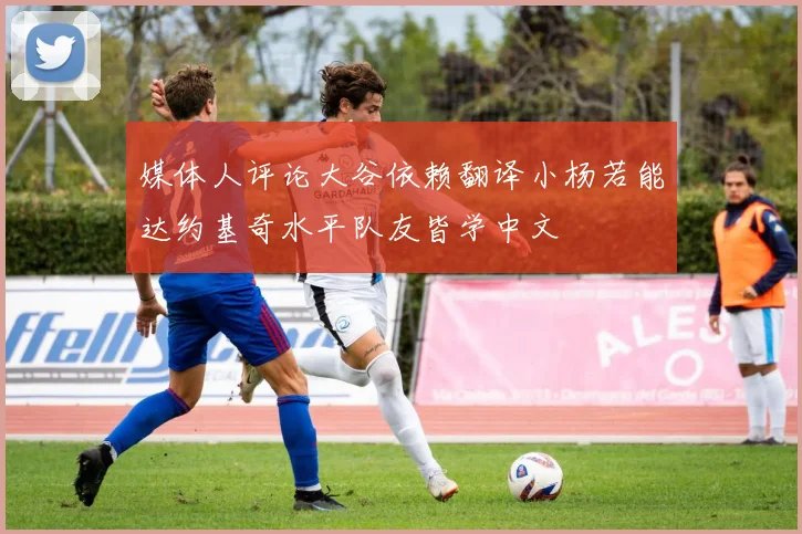 媒体人评论大谷依赖翻译小杨若能达约基奇水平队友皆学中文