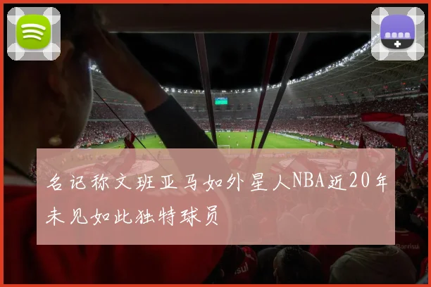 名记称文班亚马如外星人NBA近20年未见如此独特球员