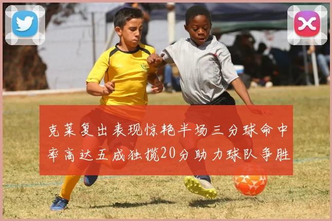 克莱复出表现惊艳半场三分球命中率高达五成独揽20分助力球队争胜