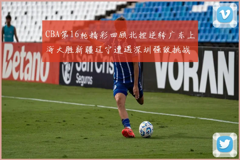 CBA第16轮精彩回顾北控逆转广东上海大胜新疆辽宁遭遇深圳强敌挑战