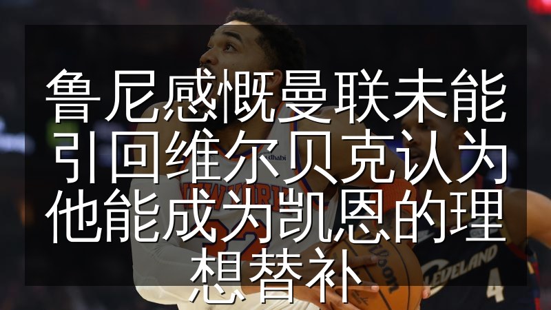 鲁尼感慨曼联未能引回维尔贝克认为他能成为凯恩的理想替补