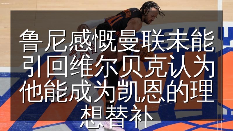 鲁尼感慨曼联未能引回维尔贝克认为他能成为凯恩的理想替补